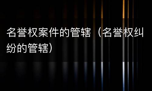 名誉权案件的管辖（名誉权纠纷的管辖）
