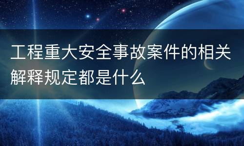 工程重大安全事故案件的相关解释规定都是什么
