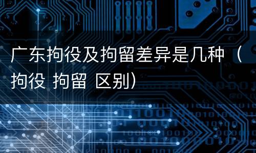 广东拘役及拘留差异是几种（拘役 拘留 区别）