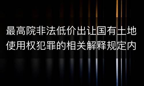 最高院非法低价出让国有土地使用权犯罪的相关解释规定内容都有哪些
