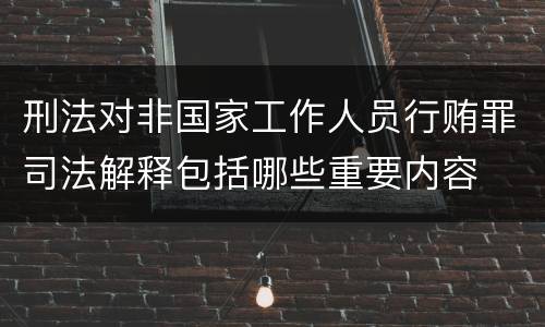 刑法对非国家工作人员行贿罪司法解释包括哪些重要内容