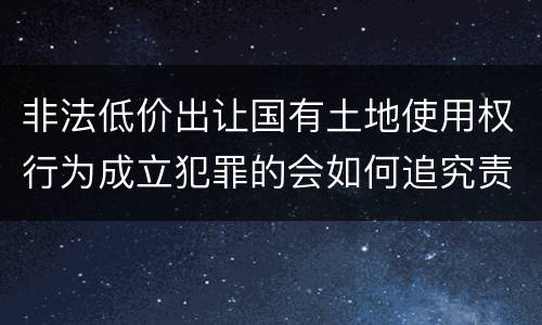 非法低价出让国有土地使用权行为成立犯罪的会如何追究责任