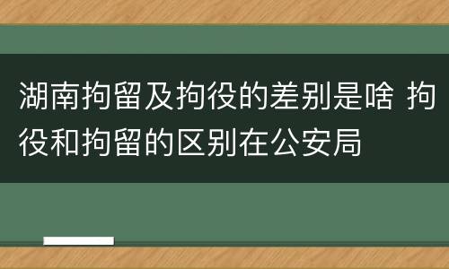 湖南拘留及拘役的差别是啥 拘役和拘留的区别在公安局
