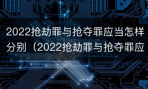 2022抢劫罪与抢夺罪应当怎样分别(2022抢劫罪与抢夺罪应当怎样分别辩护)