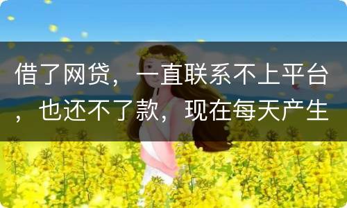 借了网贷，一直联系不上平台，也还不了款，现在每天产生逾期费用，我该怎么办