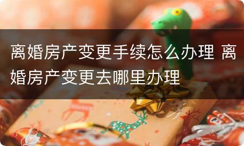 离婚房产变更手续怎么办理 离婚房产变更去哪里办理