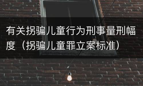 有关拐骗儿童行为刑事量刑幅度（拐骗儿童罪立案标准）