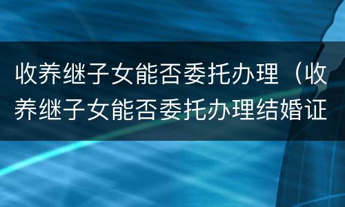 收养继子女能否委托办理（收养继子女能否委托办理结婚证）