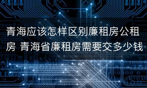 青海应该怎样区别廉租房公租房 青海省廉租房需要交多少钱