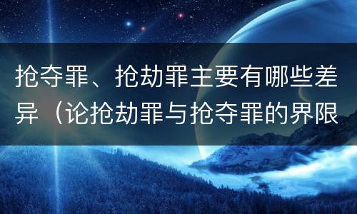 抢夺罪、抢劫罪主要有哪些差异（论抢劫罪与抢夺罪的界限）
