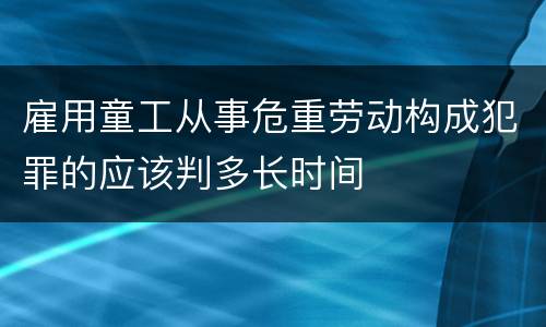 雇用童工从事危重劳动构成犯罪的应该判多长时间