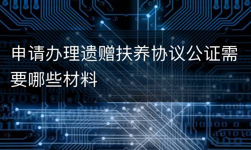 申请办理遗赠扶养协议公证需要哪些材料