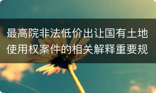 最高院非法低价出让国有土地使用权案件的相关解释重要规定有哪些