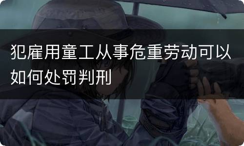 犯雇用童工从事危重劳动可以如何处罚判刑