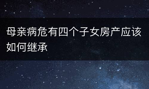 母亲病危有四个子女房产应该如何继承