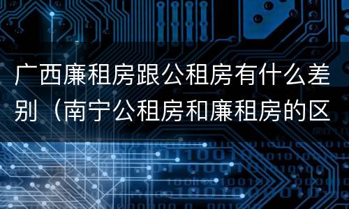 广西廉租房跟公租房有什么差别（南宁公租房和廉租房的区别）