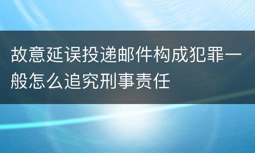故意延误投递邮件构成犯罪一般怎么追究刑事责任