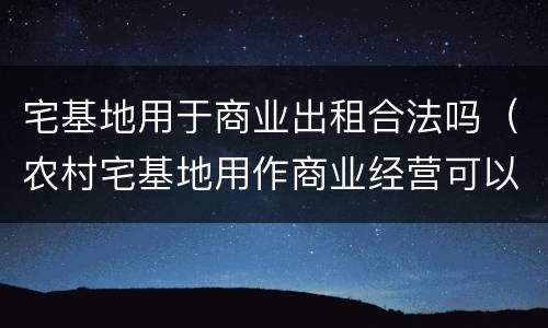宅基地用于商业出租合法吗（农村宅基地用作商业经营可以吗?）