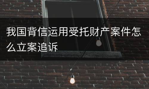 我国背信运用受托财产案件怎么立案追诉