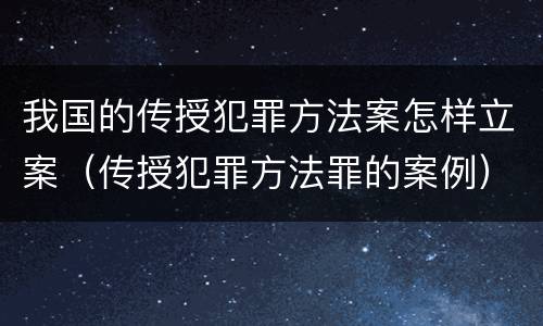 我国的传授犯罪方法案怎样立案（传授犯罪方法罪的案例）