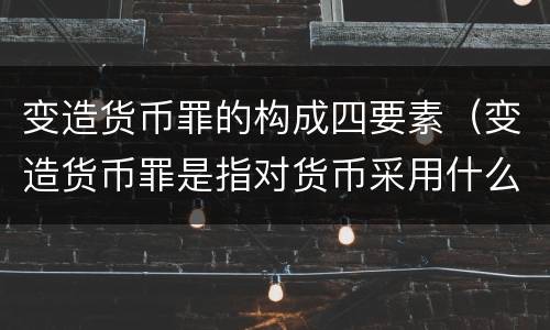 变造货币罪的构成四要素（变造货币罪是指对货币采用什么方法）