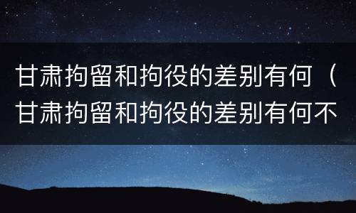 甘肃拘留和拘役的差别有何（甘肃拘留和拘役的差别有何不同）