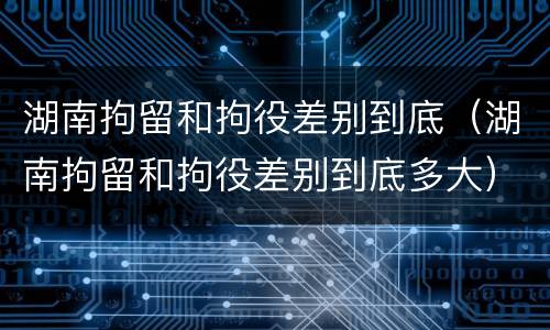 湖南拘留和拘役差别到底（湖南拘留和拘役差别到底多大）