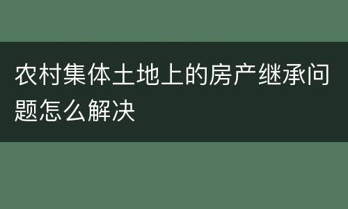 农村集体土地上的房产继承问题怎么解决