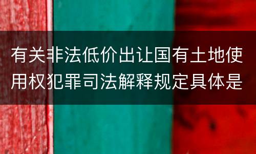 有关非法低价出让国有土地使用权犯罪司法解释规定具体是什么内容