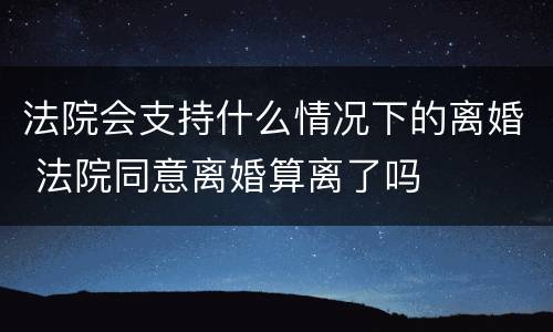 法院会支持什么情况下的离婚 法院同意离婚算离了吗