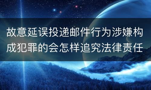 故意延误投递邮件行为涉嫌构成犯罪的会怎样追究法律责任