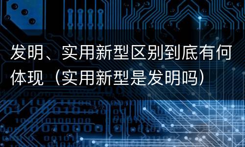 发明、实用新型区别到底有何体现（实用新型是发明吗）