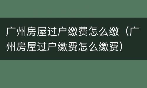 广州房屋过户缴费怎么缴（广州房屋过户缴费怎么缴费）
