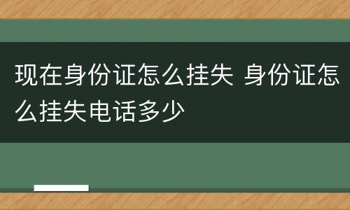 现在身份证怎么挂失 身份证怎么挂失电话多少