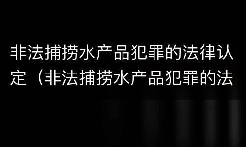 非法捕捞水产品犯罪的法律认定（非法捕捞水产品犯罪的法律认定依据）
