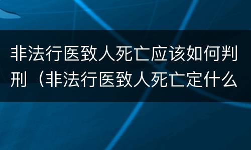 非法行医致人死亡应该如何判刑（非法行医致人死亡定什么罪）