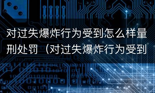 对过失爆炸行为受到怎么样量刑处罚（对过失爆炸行为受到怎么样量刑处罚的标准）