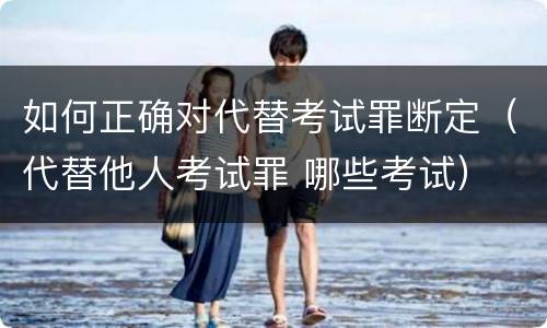 如何正确对代替考试罪断定（代替他人考试罪 哪些考试）
