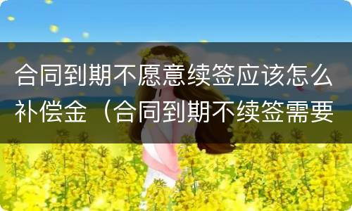 合同到期不愿意续签应该怎么补偿金（合同到期不续签需要补偿吗?）