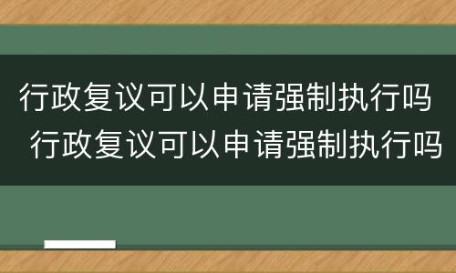行政复议可以申请强制执行吗 行政复议可以申请强制执行吗法律规定