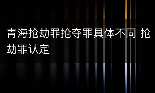 青海抢劫罪抢夺罪具体不同 抢劫罪认定