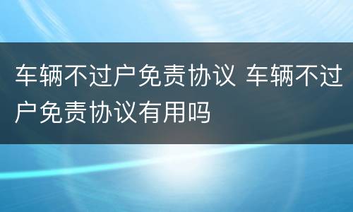 车辆不过户免责协议 车辆不过户免责协议有用吗