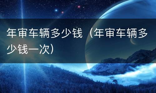 年审车辆多少钱（年审车辆多少钱一次）