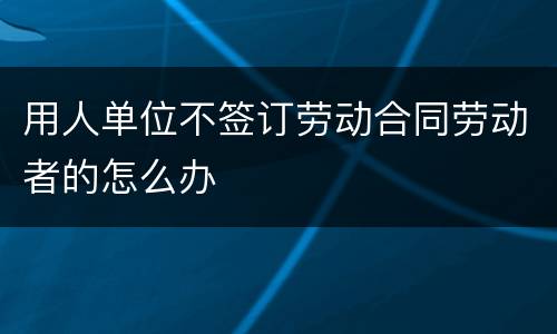 用人单位不签订劳动合同劳动者的怎么办