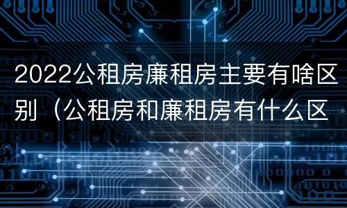 2022公租房廉租房主要有啥区别（公租房和廉租房有什么区别?2019年的）