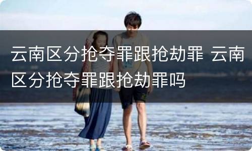 云南区分抢夺罪跟抢劫罪 云南区分抢夺罪跟抢劫罪吗