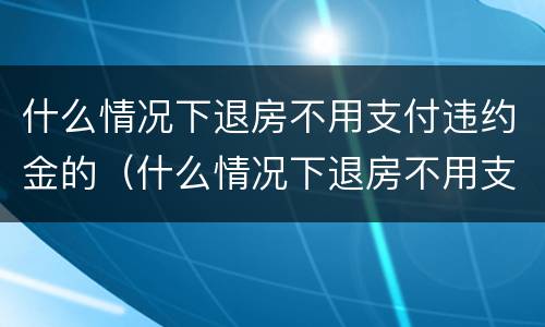 什么情况下退房不用支付违约金的（什么情况下退房不用支付违约金的法律规定）