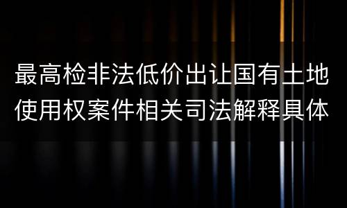 最高检非法低价出让国有土地使用权案件相关司法解释具体是什么主要内容