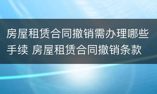 房屋租赁合同撤销需办理哪些手续 房屋租赁合同撤销条款