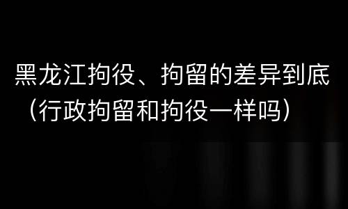 黑龙江拘役、拘留的差异到底（行政拘留和拘役一样吗）